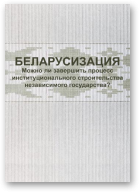Беларусизация. Можно ли завершить процесс институционального строительства независимого государства